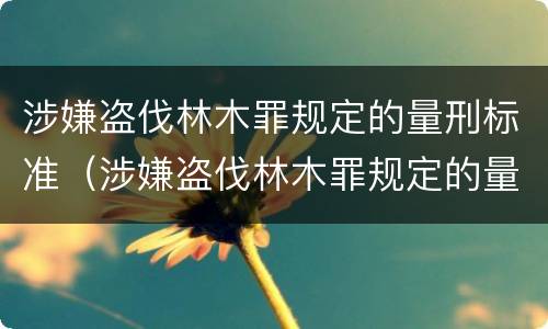 涉嫌盗伐林木罪规定的量刑标准（涉嫌盗伐林木罪规定的量刑标准是多少）