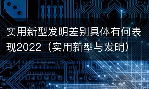 实用新型发明差别具体有何表现2022（实用新型与发明）