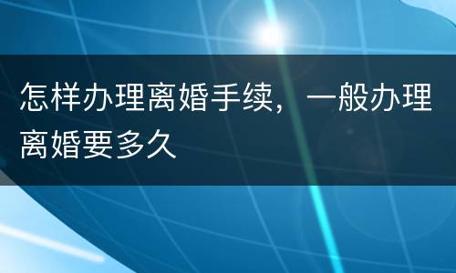 怎样办理离婚手续，一般办理离婚要多久