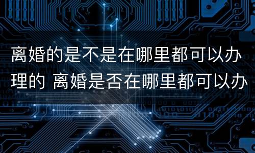 离婚的是不是在哪里都可以办理的 离婚是否在哪里都可以办理