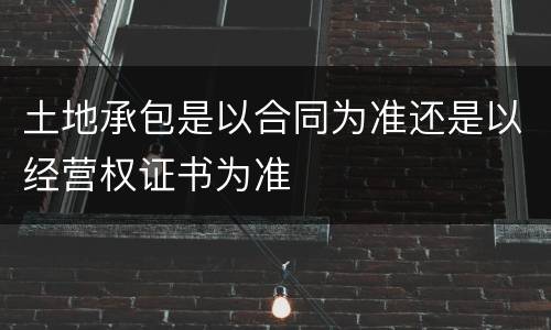 土地承包是以合同为准还是以经营权证书为准