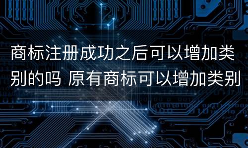 商标注册成功之后可以增加类别的吗 原有商标可以增加类别吗