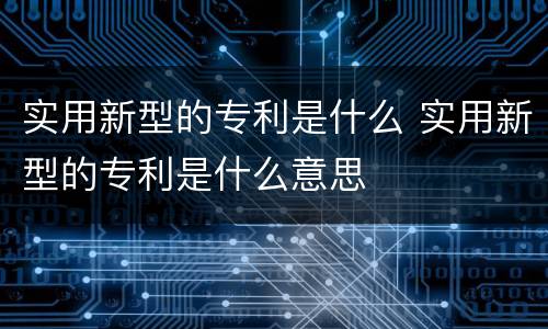 实用新型的专利是什么 实用新型的专利是什么意思