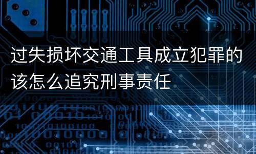 过失损坏交通工具成立犯罪的该怎么追究刑事责任