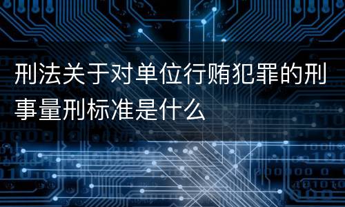 刑法关于对单位行贿犯罪的刑事量刑标准是什么