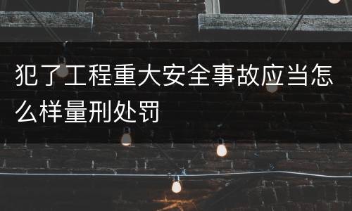 犯了工程重大安全事故应当怎么样量刑处罚