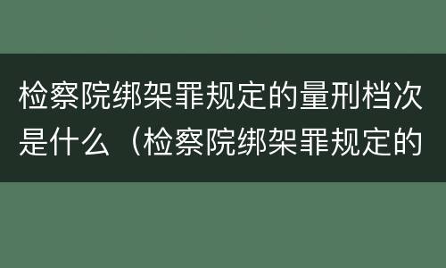 检察院绑架罪规定的量刑档次是什么（检察院绑架罪规定的量刑档次是什么意思）