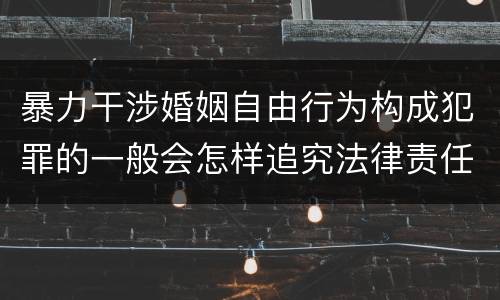 暴力干涉婚姻自由行为构成犯罪的一般会怎样追究法律责任