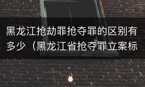 黑龙江抢劫罪抢夺罪的区别有多少（黑龙江省抢夺罪立案标准）