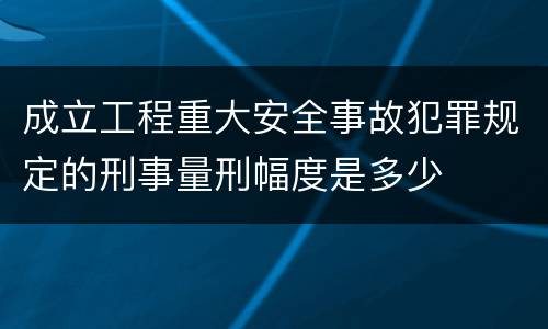 成立工程重大安全事故犯罪规定的刑事量刑幅度是多少