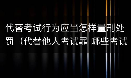 代替考试行为应当怎样量刑处罚（代替他人考试罪 哪些考试）