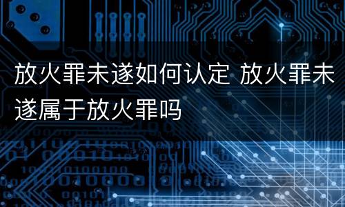 放火罪未遂如何认定 放火罪未遂属于放火罪吗