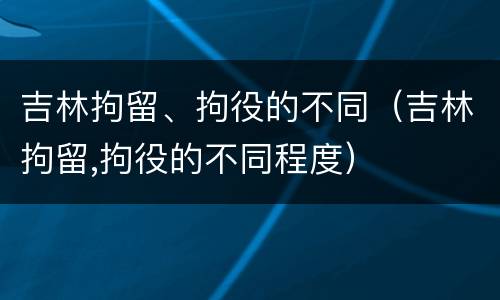 吉林拘留、拘役的不同（吉林拘留,拘役的不同程度）