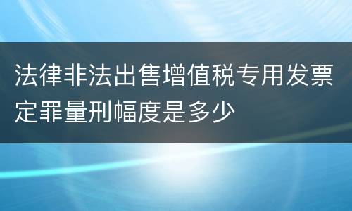 法律非法出售增值税专用发票定罪量刑幅度是多少