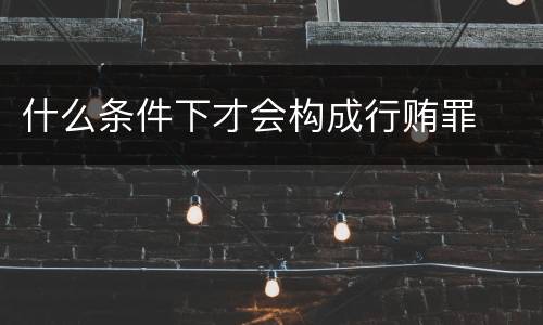 什么条件下才会构成行贿罪