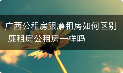 广西公租房跟廉租房如何区别 廉租房公租房一样吗