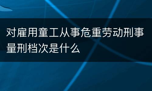 对雇用童工从事危重劳动刑事量刑档次是什么