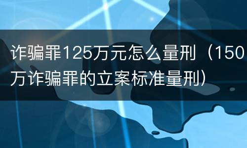 诈骗罪125万元怎么量刑（150万诈骗罪的立案标准量刑）