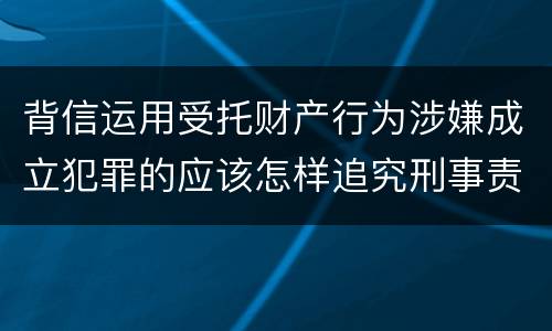 背信运用受托财产行为涉嫌成立犯罪的应该怎样追究刑事责任