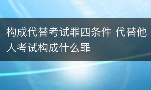 构成代替考试罪四条件 代替他人考试构成什么罪
