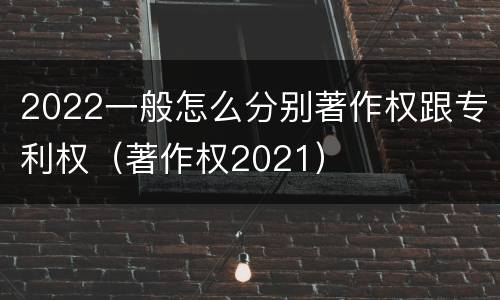 2022一般怎么分别著作权跟专利权（著作权2021）