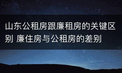 山东公租房跟廉租房的关键区别 廉住房与公租房的差别