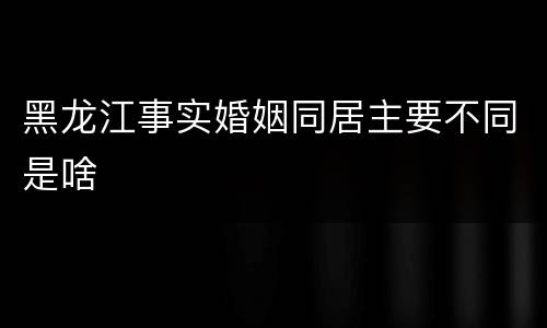 黑龙江事实婚姻同居主要不同是啥