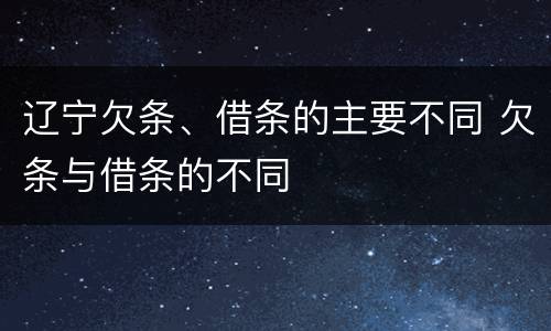 辽宁欠条、借条的主要不同 欠条与借条的不同