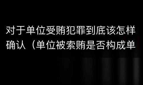 对于单位受贿犯罪到底该怎样确认（单位被索贿是否构成单位犯罪）