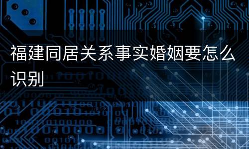 福建同居关系事实婚姻要怎么识别