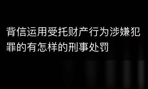 背信运用受托财产行为涉嫌犯罪的有怎样的刑事处罚