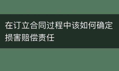 在订立合同过程中该如何确定损害赔偿责任