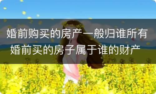婚前购买的房产一般归谁所有 婚前买的房子属于谁的财产