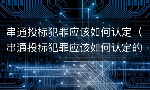 串通投标犯罪应该如何认定（串通投标犯罪应该如何认定的）