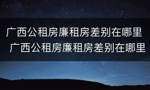 广西公租房廉租房差别在哪里 广西公租房廉租房差别在哪里查