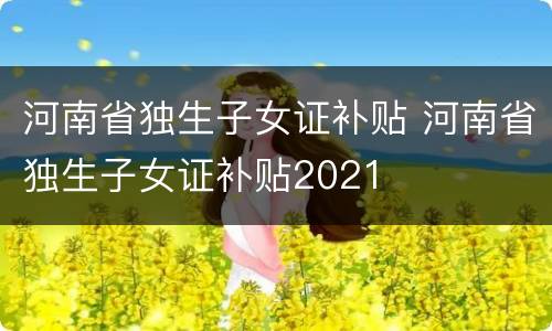 河南省独生子女证补贴 河南省独生子女证补贴2021