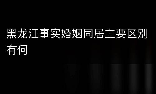 黑龙江事实婚姻同居主要区别有何