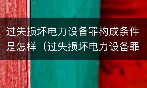 过失损坏电力设备罪构成条件是怎样（过失损坏电力设备罪的构成要件）