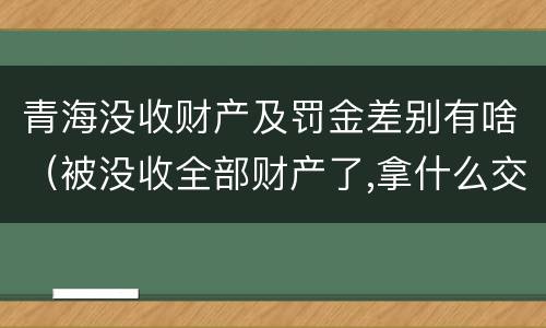青海没收财产及罚金差别有啥（被没收全部财产了,拿什么交罚金）