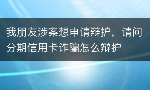 我朋友涉案想申请辩护，请问分期信用卡诈骗怎么辩护