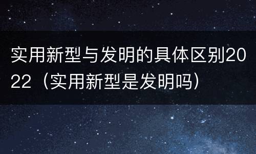 实用新型与发明的具体区别2022（实用新型是发明吗）