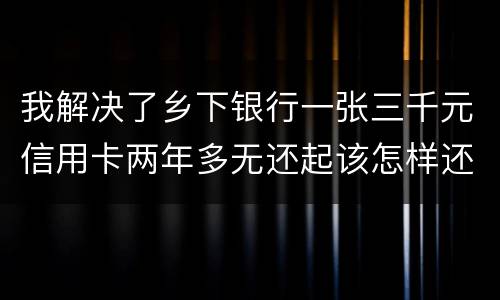 我解决了乡下银行一张三千元信用卡两年多无还起该怎样还钱