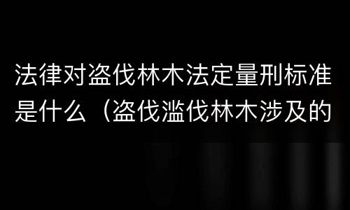 法律对盗伐林木法定量刑标准是什么（盗伐滥伐林木涉及的刑法规定）
