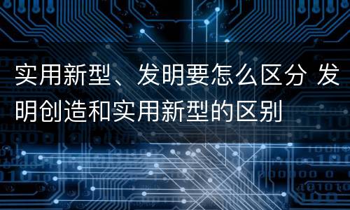 实用新型、发明要怎么区分 发明创造和实用新型的区别