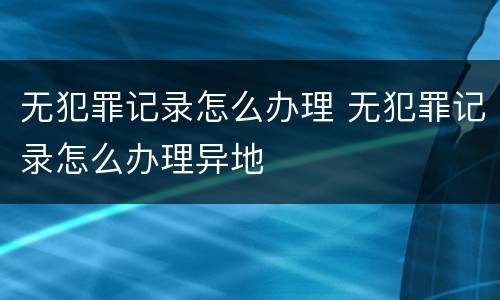 无犯罪记录怎么办理 无犯罪记录怎么办理异地