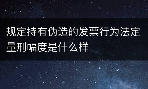 规定持有伪造的发票行为法定量刑幅度是什么样