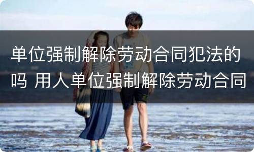 单位强制解除劳动合同犯法的吗 用人单位强制解除劳动合同怎么办