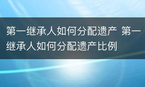 第一继承人如何分配遗产 第一继承人如何分配遗产比例