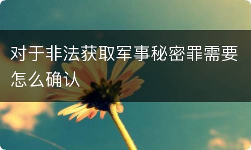 对于非法获取军事秘密罪需要怎么确认