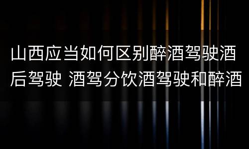 山西应当如何区别醉酒驾驶酒后驾驶 酒驾分饮酒驾驶和醉酒驾驶